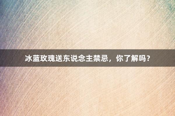 冰蓝玫瑰送东说念主禁忌，你了解吗？