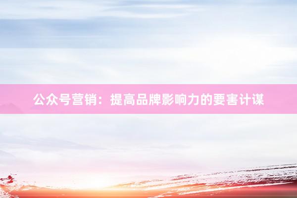 公众号营销：提高品牌影响力的要害计谋